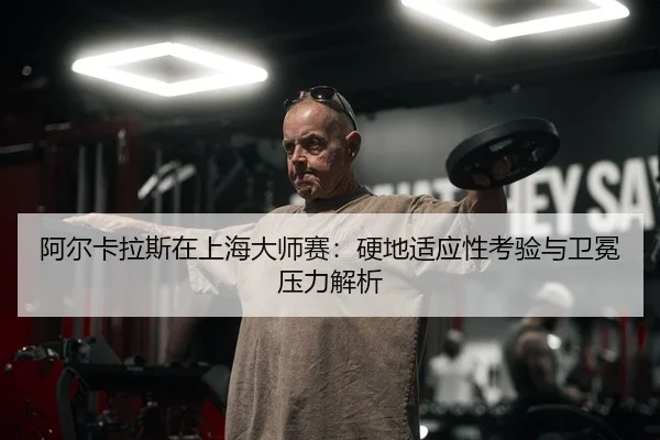 阿尔卡拉斯在上海大师赛：硬地适应性考验与卫冕压力解析