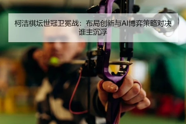 柯洁棋坛世冠卫冕战：布局创新与AI博弈策略对决谁主沉浮